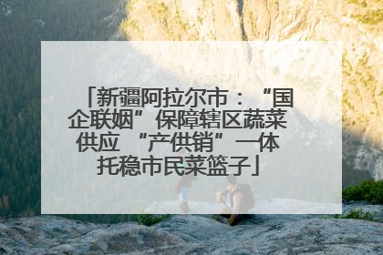 新疆阿拉尔市：“国企联姻”保障辖区蔬菜供应 “产供销”一体托稳市民菜篮子