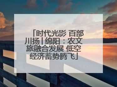时代光影 百部川扬│绵阳：农文旅融合发展 低空经济蓄势腾飞