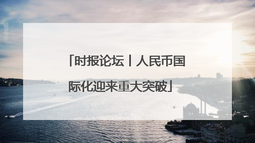 时报论坛丨人民币国际化迎来重大突破