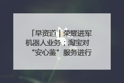 早资道｜荣耀进军机器人业务；淘宝对“安心鉴”服务进行逐步下线调整