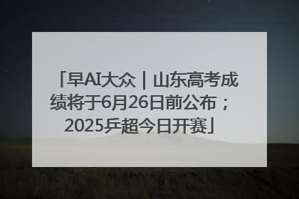 早AI大众｜山东高考成绩将于6月26日前公布；2025乒超今日开赛