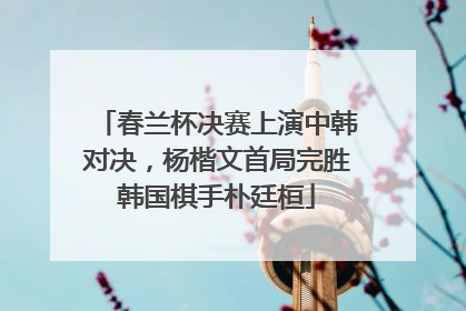 春兰杯决赛上演中韩对决，杨楷文首局完胜韩国棋手朴廷桓