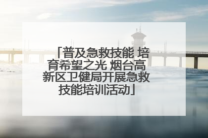 普及急救技能 培育希望之光 烟台高新区卫健局开展急救技能培训活动