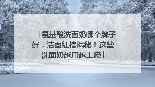 氨基酸洗面奶哪个牌子好，洁面红榜揭秘！这些洗面奶越用越上瘾