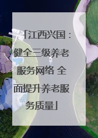 江西兴国：健全三级养老服务网络 全面提升养老服务质量