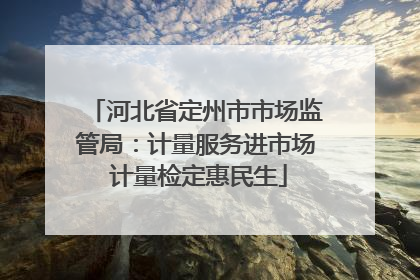 河北省定州市市场监管局：计量服务进市场 计量检定惠民生