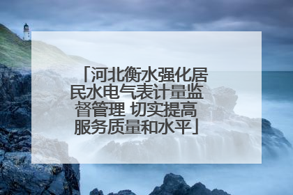 河北衡水强化居民水电气表计量监督管理 切实提高服务质量和水平
