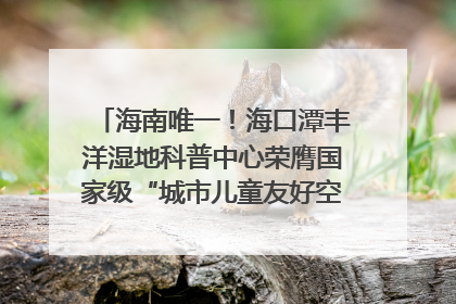 海南唯一！海口潭丰洋湿地科普中心荣膺国家级“城市儿童友好空间建设园区”称号