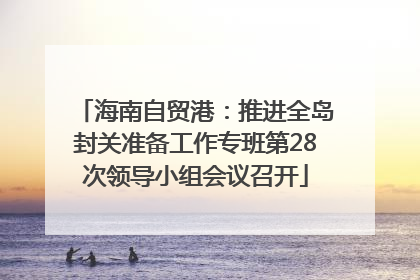 海南自贸港：推进全岛封关准备工作专班第28次领导小组会议召开