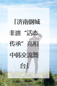 济南钢城非遗“活态传承”亮相中韩交流舞台