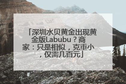 深圳水贝黄金出现黄金版Labubu？商家：只是相似，克重小，仅需几百元