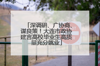 深调研、广协商、谋良策！大连市政协建言高校毕业生高质量充分就业