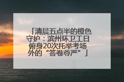 清晨五点半的橙色守护：滨州环卫工日俯身20次托举考场外的“答卷尊严”