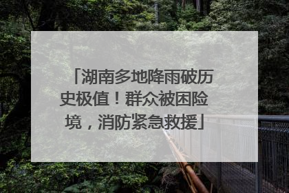 湖南多地降雨破历史极值！群众被困险境，消防紧急救援