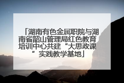 湖南有色金属职院与湖南省韶山管理局红色教育培训中心共建“大思政课”实践教学基地