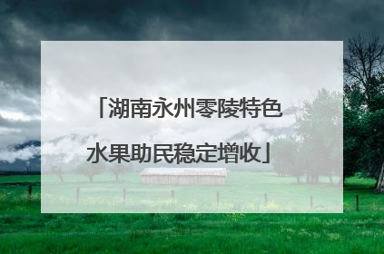 湖南永州零陵特色水果助民稳定增收