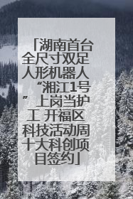 湖南首台全尺寸双足人形机器人“湘江1号”上岗当护工 开福区科技活动周十大科创项目签约