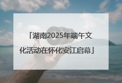 湖南2025年端午文化活动在怀化安江启幕