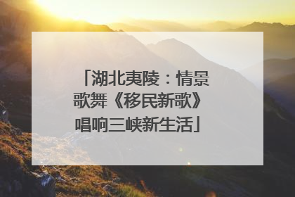 湖北夷陵：情景歌舞《移民新歌》唱响三峡新生活