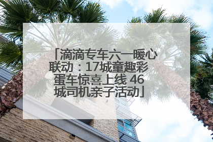 滴滴专车六一暖心联动：17城童趣彩蛋车惊喜上线 46城司机亲子活动