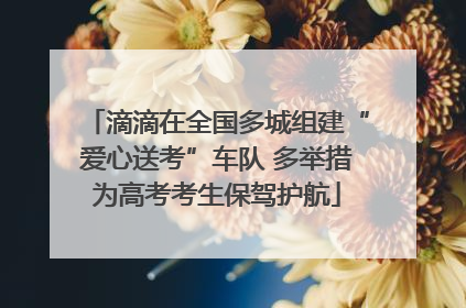 滴滴在全国多城组建“爱心送考”车队 多举措为高考考生保驾护航