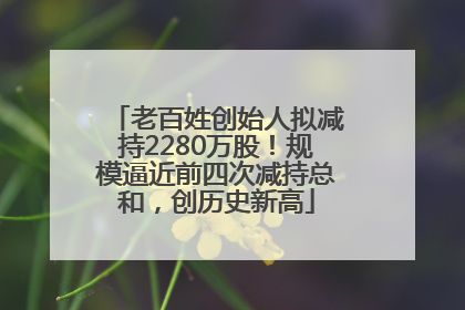 老百姓创始人拟减持2280万股！规模逼近前四次减持总和，创历史新高
