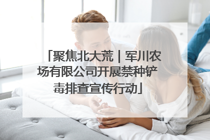 聚焦北大荒｜军川农场有限公司开展禁种铲毒排查宣传行动