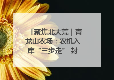 聚焦北大荒｜青龙山农场：农机入库“三步走” 封存管理精细化