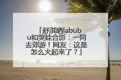 舒淇晒labubu和哭娃合影：一同去郊游！网友：这是怎么火起来了？