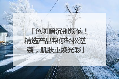 色斑暗沉别烦恼！精选产品帮你轻松逆袭，肌肤重焕光彩