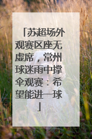 苏超场外观赛区座无虚席，常州球迷雨中撑伞观赛：希望能进一球