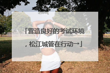 营造良好的考试环境，松江城管在行动→