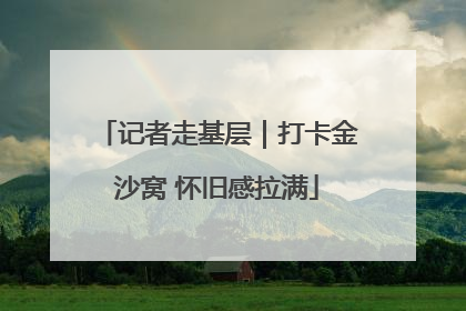 记者走基层｜打卡金沙窝 怀旧感拉满