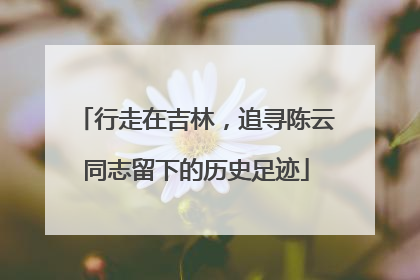 行走在吉林，追寻陈云同志留下的历史足迹