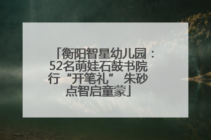 衡阳智星幼儿园：52名萌娃石鼓书院行“开笔礼” 朱砂点智启童蒙