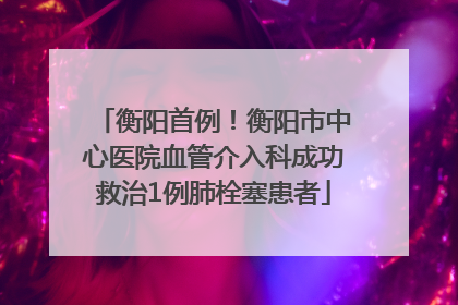 衡阳首例！衡阳市中心医院血管介入科成功救治1例肺栓塞患者
