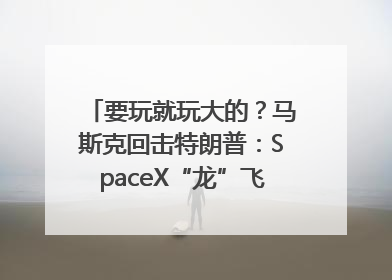 要玩就玩大的？马斯克回击特朗普：SpaceX“龙”飞船将立即退役！