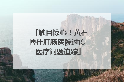 触目惊心！黄石博仕肛肠医院过度医疗问题追踪
