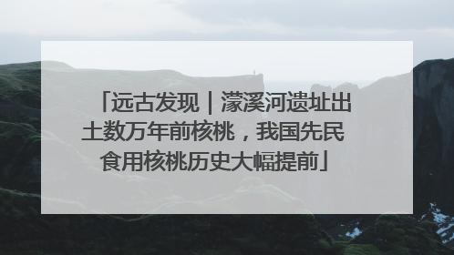 远古发现｜濛溪河遗址出土数万年前核桃，我国先民食用核桃历史大幅提前