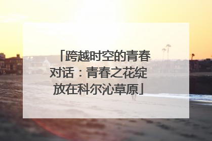 跨越时空的青春对话：青春之花绽放在科尔沁草原