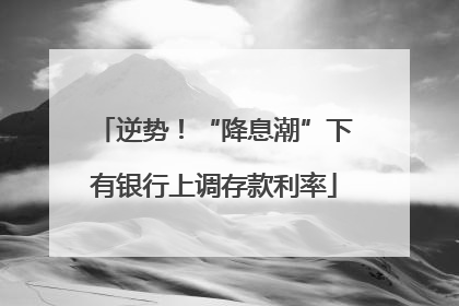 逆势！“降息潮”下有银行上调存款利率