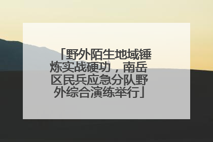 野外陌生地域锤炼实战硬功，南岳区民兵应急分队野外综合演练举行