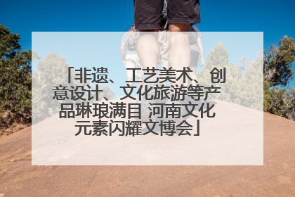 非遗、工艺美术、创意设计、文化旅游等产品琳琅满目 河南文化元素闪耀文博会