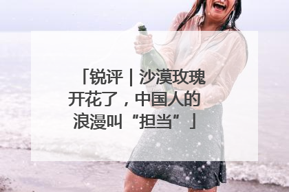 锐评｜沙漠玫瑰开花了，中国人的浪漫叫“担当”