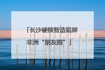 长沙硬核智造霸屏非洲“朋友圈”