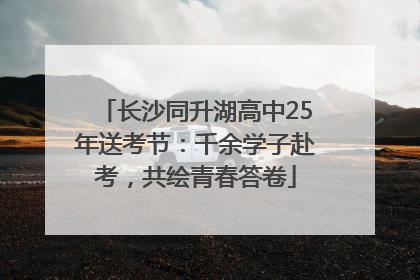 长沙同升湖高中25年送考节：千余学子赴考，共绘青春答卷