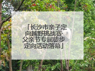 长沙市亲子定向越野挑战赛·父亲节专属徒步定向活动落幕