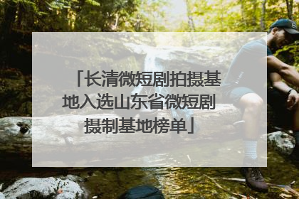 长清微短剧拍摄基地入选山东省微短剧摄制基地榜单