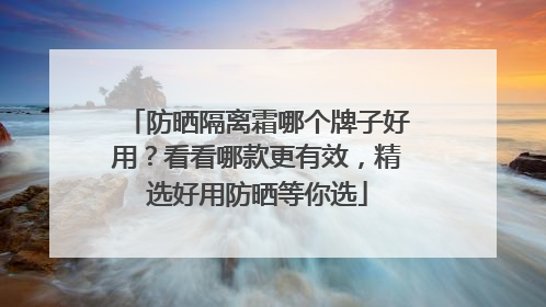 防晒隔离霜哪个牌子好用？看看哪款更有效，精选好用防晒等你选