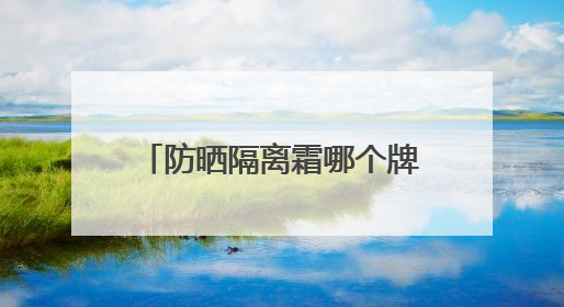 防晒隔离霜哪个牌子好用？防晒霜推荐，适合不同肤质